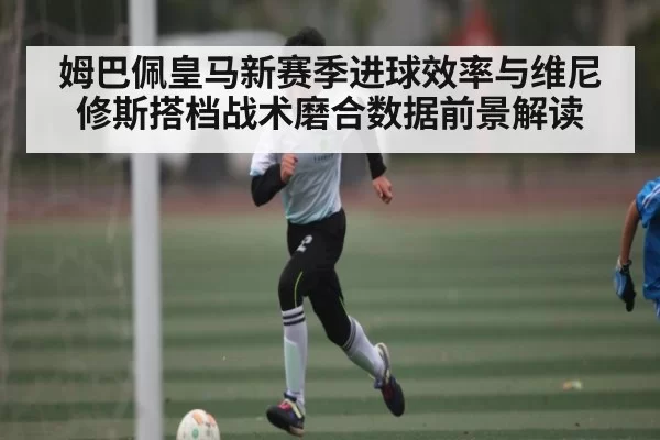 姆巴佩皇马新赛季进球效率与维尼修斯搭档战术磨合数据前景解读