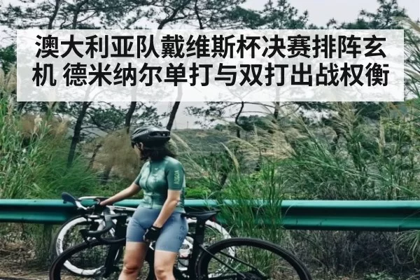 澳大利亚队戴维斯杯决赛排阵玄机 德米纳尔单打与双打出战权衡